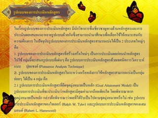 รูปแบบของการประเมินหลักสูตร
ในเรื่องรูปแบบของการประเมินหลักสูตร มีนักวิชาการซึ่งเชี่ยวชาญทางด้านหลักสูตรและการ
ประเมินผลเสนอแนะหลายรูปแบบด้วยกันซึ่งสามารถนามาศึกษาเพื่อเลือกใช้ให้เหมาะสมกับ
ความต้องการ ในปัจจุบันรูปแบบของการประเมินหลักสูตรสามรถแบ่งได้เป็น 2 ประเภทใหญ่ๆ
คือ
1. รูปแบบของการประเมินหลักสูตรที่สร้างเสร็จใหม่ๆ เป็นการประเมินผลก่อนนาหลักสูตร
ไปใช้กลุ่มนี้จะเสนอรูปแบบที่เด่นๆ คือ รูปแบบการประเมินหลักสูตรด้วยเทคนิคการวิเคราะห์
แบบ ปุยแชงค์(Puissance Analysis Technique)
2. รูปแบบของการประเมินหลักสูตรในระหว่างหรือหลังการใช้หลักสูตรสามารถแบ่งเป็นกลุ่ม
ย่อยๆ ได้เป็น 4 กลุ่ม คือ
2.1 รูปแบบการประเมินหลักสูตรที่ยึดจุดมุ่งหมายเป็นหลัก (Goal Attainment Model) เป็น
รูปแบบการประเมินที่จะประเมินว่าหลักสูตรมีคุณค่ามากน้อยเพียงใด โดยพิจารณาจาก
จุดมุ่งหมายเป็นหลัก กล่าวคือพิจารณาว่าผลที่ได้รับเป็นไปตามจุดมุ่งหมายหรือไม่ เช่น รูปแบบ
การประเมินหลักสูตรของไทเลอร์ (Ralph W. Tyler) และรูปแบบการประเมินหลักสูตรของแฮม
มอนด์ (Rabert L. Hammond)
 