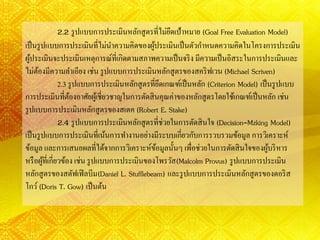 2.2 รูปแบบการประเมินหลักสูตรที่ไม่ยึดเป้าหมาย (Goal Free Evaluation Model)
เป็นรูปแบบการประเมินที่ไม่นาความคิดของผู้ประเมินเป็นตัวกาหนดความคิดในโครงการประเมิน
ผู้ประเมินจะประเมินเหตุการณ์ที่เกิดตามสภาพความเป็นจริง มีความเป็นอิสระในการประเมินและ
ไม่ต้องมีความลาเอียง เช่น รูปแบบการประเมินหลักสูตรของสคริฟเวน (Michael Scriven)
2.3 รูปแบบการประเมินหลักสูตรที่ยึดเกณฑ์เป็นหลัก (Criterion Model) เป็นรูปแบบ
การประเมินที่ต้องอาศัยผู้เชี่ยวชาญในการตัดสินคุณค่าของหลักสูตรโดยใช้เกณฑ์เป็นหลัก เช่น
รูปแบบการประเมินหลักสูตรของสเตค (Robert E. Stake)
2.4 รูปแบบการประเมินหลักสูตรที่ช่วยในการตัดสินใจ (Decision-Mzking Model)
เป็นรูปแบบการประเมินที่เน้นการทางานอย่างมีระบบเกี่ยวกับการรวบรวมข้อมูล การวิเคราะห์
ข้อมูล และการเสนอผลที่ได้จากการวิเคราะห์ข้อมูลนั้นๆ เพื่อช่วยในการตัดสินใจของผู้บริหาร
หรือผู้ที่เกี่ยวข้อง เช่น รูปแบบการประเมินของโพรวัส(Malcolm Provus) รูปแบบการประเมิน
หลักสูตรของสตัฟเฟิลบีม(Daniel L. Stufflebeam) และรูปแบบการประเมินหลักสูตรของดอริส
โกว์(Doris T. Gow) เป็นต้น
 