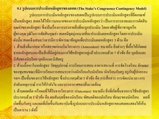 9.1 รูปแบบการประเมินหลักสูตรของสเตค (The Stake’s Congruence Contingency Model)
รูปแบบการประเมินหลักสูตรของสเตคเป็นรูปแบบการประเมินหลักสูตรที่ยึดเกณฑ์
เป็นหลักสูตร สเตคได้ให้ความหมายของการประเมินหลักสูตรว่า เป็นการบรรยายและการตัดสิน
คุณค่าของหลักสูตร ซึ่งเน้นเรื่องการบรรยายสิ่งที่จะถูกประเมิน โดยอาศัยผู้เชี่ยวชาญหรือ
ผู้ทรงคุณวุฒิในการตัดสินคุณค่า สเตคมีจุดมุ่งหมายที่จะประเมินผลหลักสูตรโดยการประเมิน
ดังนั้น สเตคจึงเสนอว่าควรมีการพิจารณาข้อมูลเพื่อประเมินผลหลักสูตร 3 ด้าน คือ
1. ด้านสิ่งที่มาก่อน หรือสภาพก่อนเริ่มโครงการ (Antecedent) หมายถึง สิ่งต่างๆ ที่เอื้อให้เกิดผล
จากหลักสูตรและเป็นสิ่งที่มีอยู่ก่อนการใช้หลักสูตรอยู่แล้วประกอบด้วย 7 หัวข้อ คือ บุคลิกและ
นิสัยของนักเรียน บุคลิกและนิสัยครู
2. ด้านเนื้อหาในหลักสูตร วัสดุอุปกรณ์ การเรียนการสอน อาคารสถานที่ การจัดโรงเรียน ลักษณะ
ของชุมชนขณะที่มีการเรียนการสอนระหว่างนักเรียนกับนักเรียน นักเรียนกับครู ครูกับผู้ปกครอง
ฯลฯ เป็นขั้นของการใช้หลักสูตร ซึ่งประกอบด้วย 5 หัวข้อ คือ การสื่อสาร การจัดแบ่งเวลา การ
ลาดับเหตุการณ์ การให้กาลังใจ และบรรยากาศของสิ่งแวดล้อม
3. ด้านผลผลิต หรือผลที่ได้รับจากโครงการ (Outcomes) หมายถึง สิ่งที่เกิดขึ้นจากการใช้หลักสูตร
ประกอบด้วย 5 หัวข้อ คือ ผลสัมฤทธิ์ของนักเรียน ทัศนคติของนักเรียน ทักษะของนักเรียน ผลที่
เกิดขึ้นกับครู และผลที่เกิดขึ้นกับสถาบันซึ่งรูปแบบการประเมินหลักสูตรของสเตคแสดงให้เห็น
เป็นตาราง 3 ดังนี้
 
