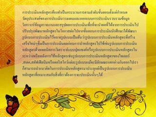 การประเมินหลักสูตรต้องทาเป็นกระบวนการตามลาดับขั้นตอนตั้งแต่กาหนด
วัตถุประสงค์ของการประเมินวางแผนและออกแบบการประเมินรวบรวมข้อมูล
วิเคราะห์ข้อมูลรายงานและสรุปผลการประเมินเพื่อที่จะนาผลที่ได้จากการประเมินไป
ปรับปรุงพัฒนาหลักสูตรในโอกาสต่อไปจากขั้นตอนการประเมินนักศึกษาได้พัฒนา
รูปแบบการประเมินไว้หลายรูปแบบเป็นต้นว่ารูปแบบการประเมินหลักสูตรที่สร้าง
เสร็จใหม่ๆซึ่งเป็นการประเมินผลก่อนการนาหลักสูตรไปใช้เช่นรูปแบบการประเมิน
หลักสูตรด้วยเทคนิคการวิเคราะห์แบบปุยแซงค์หรือรูปแบบการประเมินหลักสูตรใน
ระหว่างหรือหลังการใช้หลักสูตรเช่นรูปแบบการประเมินหลักสูตรของไทเลอร์
,สเตค,สตัฟเฟิลบีมหรือดอริสโกว์แต่ละรูปแบบแม้จะมีลักษณะแตกต่างกันออกไปเรา
ก็สามารถนาแนวคิดในการประเมินหลักสูตรมาประยุกต์เป็นรูปแบบการประเมิน
หลักสูตรที่เหมาะสมกับสิ่งที่เราต้องการจะประเมินนั้นๆได้
 