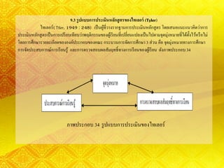 9.3 รูปแบบการประเมินหลักสูตรของไทเลอร์ (Tyler)
ไทเลอร์( Ttler, 1949 : 248) เป็นผู้ที่วางรากฐานการประเมินหลักสูตรโดยเสนอแนะแนวคิดว่าการ
ประเมินหลักสูตรเป็นการเปรียบเทียบว่าพฤติกรรมของผู้เรียนที่เปลี่ยนแปลงเป็นไปตามจุดมุ่งหมายที่ได้ตั้งไว้หรือไม่
โดยการศึกษารายละเอียดขององค์ประกอบของคณะกระบวนการจัดการศึกษา 3 ส่วน คือ จุดมุ่งหมายทางการศึกษา
การจัดประสบการณ์การเรียนรู้ และการตรวจสอบผลสัมฤทธิ์ทางการเรียนของผู้เรียน ดังภาพประกอบ34
ภาพประกอบ 34 รูปแบบการประเมินของไทเลอร์
 