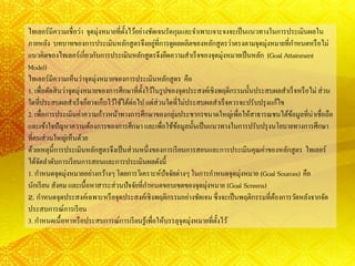 ไทเลอร์มีความเชื่อว่า จุดมุ่งหมายที่ตั้งไว้อย่างชัดเจนรัดกุมและจาเพาะเจาะจงจะเป็นแนวทางในการประเมินผลใน
ภายหลัง บทบาทของการประเมินหลักสูตรจึงอยู่ที่การดูผลผลิตของหลักสูตรว่าตรงตามจุดมุ่งหมายที่กาหนดหรือไม่
แนวคิดของไทเลอร์เกี่ยวกับการประเมินหลักสูตรจึงยึดความสาเร็จของจุดมุ่งหมายเป็นหลัก (Goal Attainment
Model)
ไทเลอร์มีความเห็นว่าจุดมุ่งหมายของการประเมินหลักสูตร คือ
1. เพื่อตัดสินว่าจุดมุ่งหมายของการศึกษาที่ตั้งไว้ในรูปของจุดประสงค์เชิงพฤติกรรมนั้นประสบผลสาเร็จหรือไม่ ส่วน
ใดที่ประสบผลสาเร็จก็อาจเก็บไว้ใช้ได้ต่อไป แต่ส่วนใดที่ไม่ประสบผลสาเร็จควรจะปรับปรุงแก้ไข
2. เพื่อการประเมินค่าความก้าวหน้าทางการศึกษาของกลุ่มประชากรขนาดใหญ่เพื่อให้สาธารณชนได้ข้อมูลที่น่าเชื่อถือ
และเข้าใจปัญหาความต้องการของการศึกษา และเพื่อใช้ข้อมูลนั้นเป็นแนวทางในการปรับปรุงนโยบายทางการศึกษา
ที่คนส่วนใหญ่เห็นด้วย
ด้วยเหตุนี้การประเมินหลักสูตรจึงเป็นส่วนหนึ่งของการเรียนการสอนและการประเมินคุณค่าของหลักสูตร ไทเลอร์
ได้จัดลาดับการเรียนการสอนและการประเมินผลดังนี้
1. กาหนดจุดมุ่งหมายอย่างกว้างๆโดยการวิเคราะห์ปัจจัยต่างๆ ในการกาหนดจุดมุ่งหมาย (Goal Sources) คือ
นักเรียน สังคม และเนื้อหาสาระส่วนปัจจัยที่กาหนดขอบเขตของจุดมุ่งหมาย (Goal Screens)
2. กาหนดจุดประสงค์เฉพาะหรือจุดประสงค์เชิงพฤติกรรมอย่างชัดเจนซึ่งจะเป็นพฤติกรรมที่ต้องการวัดหลังจากจัด
ประสบการณ์การเรียน
3. กาหนดเนื้อหาหรือประสบการณ์การเรียนรู้เพื่อให้บรรลุจุดมุ่งหมายที่ตั้งไว้
 