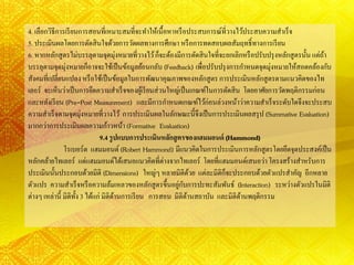 4. เลือกวิธีการเรียนการสอนที่เหมาะสมที่จะทาให้เนื้อหาหรือประสบการณ์ที่วางไว้ประสบความสาเร็จ
5. ประเมินผลโดยการตัดสินใจด้วยการวัดผลทางการศึกษา หรือการทดสอบผลสัมฤทธิ์ทางการเรียน
6. หากหลักสูตรไม่บรรลุตามจุดมุ่งหมายที่วางไว้ก็จะต้องมีการตัดสินใจที่จะยกเลิกหรือปรับปรุงหลักสูตรนั้น แต่ถ้า
บรรลุตามจุดมุ่งหมายก็อาจจะใช้เป็นข้อมูลย้อนกลับ(Feedback) เพื่อปรับปรุงการกาหนดจุดมุ่งหมายให้สอดคล้องกับ
สังคมที่เปลี่ยนแปลง หรือใช้เป็นข้อมูลในการพัฒนาคุณภาพของหลักสูตรการประเมินหลักสูตรตามแนวคิดของไท
เลอร์ จะเห็นว่าเป็นการยึดความสาเร็จของผู้เรียนส่วนใหญ่เป็นเกณฑ์ในการตัดสิน โดยอาศัยการวัดพฤติกรรมก่อน
และหลังเรียน (Pre-Post Measurement) และมีการกาหนดเกณฑ์ไว้ก่อนล่วงหน้าว่าความสาเร็จระดับใดจึงจะประสบ
ความสาเร็จตามจุดมุ่งหมายที่วางไว้ การประเมินผลในลักษณะนี้จึงเป็นการประเมินผลสรุป (Summative Evaluation)
มากกว่าการประเมินผลความก้าวหน้า (Formative Evaluation)
9.4 รูปแบบการประเมินหลักสูตรของแฮมมอนด์ (Hammond)
โรเบอร์ต แฮมมอนด์(Robert Hammond) มีแนวคิดในการประเมินการหลักสูตรโดยยึดจุดประสงค์เป็น
หลักคล้ายไทเลอร์ แต่แฮมมอนด์ได้เสนอแนวคิดที่ต่างจากไทเลอร์ โดยที่แฮมมอนด์เสนอว่าโครงสร้างสาหรับการ
ประเมินนั้นประกอบด้วยมิติ (Dimensions) ใหญ่ๆ หลายมิติด้วย แต่ละมิติก็จะประกอบด้วยตัวแปรสาคัญ อีกหลาย
ตัวแปร ความสาเร็จหรือความล้มเหลวของหลักสูตรขึ้นอยู่กับการปะทะสัมพันธ์ (Interaction) ระหว่างตัวแปรในมิติ
ต่างๆ เหล่านี้ มิติทั้ง 3 ได้แก่ มิติด้านการเรียน การสอน มิติด้านสถาบัน และมิติด้านพฤติกรรม
 