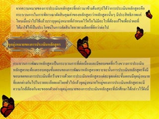 จากความหมายของการประเมินหลักสูตรที่กล่าวมาข้างต้นสรุปได้ว่าการประเมินหลักสูตรคือ
กระบวนการในการพิจารณาตัดสินคุณค่าของหลักสูตรว่าหลักสูตรนั้นๆ มีประสิทธิภาพแค่
ไหนเมื่อนาไปใช้แล้วบรรลุจุดมุ่งหมายที่กาหนดไว้หรือไม่มีอะไรที่ต้องแก้ไขเพื่อนาผลที่
ได้มาใช้ให้เป็นประโยชน์ในการตัดสินใจหาทางเลือกที่ดีกว่าต่อไป
จุดมุ่งหมายของการประเมินหลักสูตร
กระบวนการพัฒนาหลักสูตรเป็นกระบวนการที่ต่อเนื่องและมีขอบเขตที่กว้างขวางการประเมิน
หลักสูตรจะต้องครอบคลุมขั้นตอนของการพัฒนาหลักสูตรเพราะฉะนั้นการประเมินหลักสูตรจึงมี
ขอบเขตของการประเมินที่กว้างขวางด้วยการประเมินหลักสูตรแต่ละจุดแต่ละขั้นตอนมีจุดมุ่งหมาย
ที่แตกต่างกันไปในรายละเอียดแต่โดยทั่วไปแล้วจุดมุ่งหมายใหญ่ของการประเมินหลักสูตรจะมี
ความใกล้เคียงกันจะขอยกตัวอย่างจุดมุ่งหมายของการประเมินหลักสูตรที่นักศึกษาได้กล่าวไว้ดังนี้
 