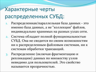 Характерные черты
распределенных СУБД:
1. Распределенная/параллельная база данных - это
именно база данных, а не "коллекция" файлов,
индивидуально хранимых на разных узлах сети.
2. Система обладает полной функциональностью
СУБД. Она не сводится по своим возможностям
ни к распределенным файловым системам, ни к
системам обработки транзакций.
3. Распределение (включая фрагментацию и
репликацию) данных по множеству узлов
невидимо для пользователей. Это свойство
называется прозрачностью.
 