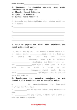 ΟΝΟΜΑΤΕΠΩΝΥΜΟ:__________________________________________________
Παλάνης Αθανάσιος
3. Ξαναγράψε την παρακάτω πρόταση τρεις φορές
τοποθετώντας το ρήμα σε:
α) Εξακολουθητικό Μέλλοντα
β) Συνοπτικό Μέλλοντα
γ) Συντελεσμένο Μέλλοντα
Οι ερευνητές της ΝΑΣΑ ανακάλυψαν νέους τρόπους εκτόξευσης
στο διάστημα.
α)_______________________________________________________
_________________________________________________________
β________________________________________________________
________________________________________________________
γ________________________________________________________
________________________________________________________
4. Βάλε τα ρήματα που είναι στην παρένθεση στο
σωστό μελλοντικό χρόνο:
Τις νύχτες που κοιτάζει τον ουρανό η Αλίκη ονειρεύεται
ότι κάποια στιγμή _____________(ταξιδεύω) στο διάστημα.
Οι γονείς της λένε πως κάτι τέτοιο
__________________(συμβαίνει) μόνο όταν οι ερευνητές
____________________ (ολοκληρώνω) τις έρευνές τους, κάτι
που _________________(χρειάζομαι) πολύ χρόνο. Η μικρή
Αλίκη ξέρει πως μάλλον το όνειρό της δεν
_____________________(πραγματοποιούμαι) ποτέ. Ωστόσο,
πάντα _____________________ (φαντάζομαι) πώς θα ήταν μια
βόλτα στο διάστημα.
5. Συμπλήρωσε τις παρακάτω προτάσεις με μια
γενική ή μια αιτιατική που να εκφράζει χρόνο
α) _____________θα παρακολουθήσουμε ένα διαστημικό
υπερθέαμα στο Πλανητάριο
β) _____________που θα πάω στην Αθήνα, ίσως επισκεφτώ το
ΟΑΚΑ
γ) _____________που μας πέρασε, διάβασα τρία βιβλία με
θέμα τον πλανήτη Αφροδίτη
 
