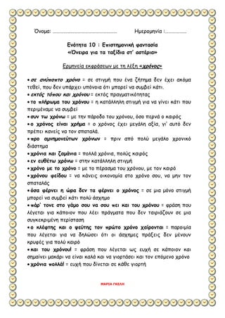 Όνομα: ……………………………………………… Ημερομηνία :………………
Ενότητα 10 : Επιστημονική φαντασία
«Όνειρα για τα ταξίδια στ’ αστέρια»
Ερμηνεία εκφράσεων με τη λέξη «χρόνος»
 σε ανύποπτο χρόνο = σε στιγμή που ένα ζήτημα δεν έχει ακόμα
τεθεί, που δεν υπάρχει υπόνοια ότι μπορεί να συμβεί κάτι.
 εκτός τόπου και χρόνου = εκτός πραγματικότητας
 το πλήρωμα του χρόνου = η κατάλληλη στιγμή για να γίνει κάτι που
περιμέναμε να συμβεί
 συν τω χρόνω = με την πάροδο του χρόνου, όσο περνά ο καιρός
 ο χρόνος είναι χρήμα = ο χρόνος έχει μεγάλη αξία, γι’ αυτό δεν
πρέπει κανείς να τον σπαταλά.
 προ αμνημονεύτων χρόνων = πριν από πολύ μεγάλο χρονικό
διάστημα
 χρόνια και ζαμάνια = πολλά χρόνια, πολύς καιρός
 εν ευθέτω χρόνω = στην κατάλληλη στιγμή
 χρόνο με το χρόνο = με το πέρασμα του χρόνου, με τον καιρό
 χρόνου φείδου = να κάνεις οικονομία στο χρόνο σου, να μην τον
σπαταλάς
 όσα φέρνει η ώρα δεν τα φέρνει ο χρόνος = σε μια μόνο στιγμή
μπορεί να συμβεί κάτι πολύ άσχημο
 πάρ’ τονε στο γάμο σου να σου πει και του χρόνου = φράση που
λέγεται για κάποιον που λέει πράγματα που δεν ταιριάζουν σε μια
συγκεκριμένη περίσταση
 ο κλέφτης και ο ψεύτης τον πρώτο χρόνο χαίρονται = παροιμία
που λέγεται για να δηλώσει ότι οι άσχημες πράξεις δεν μένουν
κρυφές για πολύ καιρό
 και του χρόνου! = φράση που λέγεται ως ευχή σε κάποιον και
σημαίνει μακάρι να είναι καλά και να γιορτάσει και τον επόμενο χρόνο
 χρόνια πολλά! = ευχή που δίνεται σε κάθε γιορτή
ΜΑΡΙΑ ΓΚΕΛΗ
 