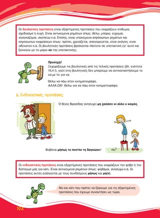 ™™˘˘ÓÓııÓıÓı¤¤ÙÙˆˆ ÊÊÊÚÚÚ¿¿ÛÛÂÂÈÈ˜˜˜ ÎÎ··Î·ÈÈ ÚÚÚÚÔÔÔÙÙÙ¿¿¿Ù¿Ù¿ÛÂÈ˜˜
194
√È ‚Ô˘ÏËÙÈÎ¤˜ ÚÔÙ¿ÛÂÈ˜ Â›Ó·È ÂÍ·ÚÙËÌ¤ÓÂ˜ ÚÔÙ¿ÛÂÈ˜ Ô˘ ÂÎÊÚ¿˙Ô˘Ó ÂÈı˘Ì›·,
Û¯Â‰È·ÛÌﬁ ‹ Â˘¯‹. ∂›Ó·È ·ÓÙÈÎÂ›ÌÂÓ· ÚËÌ¿ÙˆÓ ﬁˆ˜: ı¤Ïˆ, ÌÔÚÒ, Â‡¯ÔÌ·È,
·Ó·ÁÎ¿˙ÔÌ·È, ÛÎÔÂ‡ˆ Î.¿. ∂›ÛË˜, Â›Ó·È ˘ÔÎÂ›ÌÂÓ· ·ÚﬁÛˆˆÓ ÚËÌ¿ÙˆÓ Î·È
·ÚﬁÛˆˆÓ ÂÎÊÚ¿ÛÂˆÓ ﬁˆ˜: Ú¤ÂÈ, ¯ÚÂÈ¿˙ÂÙ·È, ··ÁÔÚÂ‡ÂÙ·È, Â›Ó·È ·Ó¿ÁÎË, Â›Ó·È
·‰‡Ó·ÙÔÓ Î.¿. √È ‚Ô˘ÏËÙÈÎ¤˜ ÚÔÙ¿ÛÂÈ˜ ‚Ú›ÛÎÔÓÙ·È ¿ÓÙÔÙÂ ÛÂ ˘ÔÙ·ÎÙÈÎ‹ (ÁÈ’ ·˘Ùﬁ Î·È
ÍÂÎÈÓÔ‡Ó ÌÂ ÙÔ ÌﬁÚÈÔ Ó· ÙË˜ ˘ÔÙ·ÎÙÈÎ‹˜).
√È ÂÓ‰ÔÈ·ÛÙÈÎ¤˜ ÚÔÙ¿ÛÂÈ˜ Â›Ó·È ÂÍ·ÚÙËÌ¤ÓÂ˜ ÚÔÙ¿ÛÂÈ˜ Ô˘ ÂÎÊÚ¿˙Ô˘Ó ÙÔÓ Êﬁ‚Ô ‹ ÙÔÓ
‰ÈÛÙ·ÁÌﬁ Ì·˜ ÁÈ· Î¿ÙÈ. ∂›Ó·È ·ÓÙÈÎÂ›ÌÂÓ· ÚËÌ¿ÙˆÓ ﬁˆ˜: ÊÔ‚¿Ì·È, ·ÓËÛ˘¯Ò Î.¿. √È
ÚÔÙ¿ÛÂÈ˜ ·˘Ù¤˜ ÂÈÛ¿ÁÔÓÙ·È ÌÂ ÙÔ˘˜ Û˘Ó‰¤ÛÌÔ˘˜ Ì‹ˆ˜ Î·È ÌË(Ó).
¶ÚÔÛÔ¯‹!
•Â¯ˆÚ›˙Ô˘ÌÂ ÙÈ˜ ‚Ô˘ÏËÙÈÎ¤˜ ·ﬁ ÙÈ˜ ÙÂÏÈÎ¤˜ ÚÔÙ¿ÛÂÈ˜ (‚Ï. ÂÓﬁÙËÙ·
16.4 π), ÁÈ·Ù› ÛÙÈ˜ ‚Ô˘ÏËÙÈÎ¤˜ ‰ÂÓ ÌÔÚÔ‡ÌÂ Ó· ·ÓÙÈÎ·Ù·ÛÙ‹ÛÔ˘ÌÂ ÙÔ
Ó· ÌÂ ÙÔ ÁÈ· Ó·.
£¤Ïˆ Ó· ¿ˆ ÛÙÔÓ ÎÈÓËÌ·ÙÔÁÚ¿ÊÔ.
∞§§∞ √Ãπ £¤Ïˆ ÁÈ· Ó· ¿ˆ ÛÙÔÓ ÎÈÓËÌ·ÙÔÁÚ¿ÊÔ.
√ ıÂ›Ô˜ µÚ·Û›‰·˜ ·ÓËÛ˘¯Â› ÌË ¯·Ï¿ÛÂÈ ÎÈ ¿ÏÏÔ Ô Î·ÈÚﬁ˜.
ºÔ‚¿Ù·È Ì‹ˆ˜ ÙÔ ÔÓÙ›ÎÈ ÙË ‰·ÁÎÒÛÂÈ!
¢¢.. ∂∂ÓÓ‰‰ÔÔÈÈ··ÛÛÙÙÈÈÎÎ¤¤˜˜ ÚÚÔÔÙÙ¿¿ÛÛÂÂÈÈ˜˜
¡· Î·È Î¿ÙÈ Ô˘ Ú¤ÂÈ Ó· Í¤ÚÔ˘ÌÂ ÁÈ· ÙÈ˜ ÂÍ·ÚÙËÌ¤ÓÂ˜
ÚÔÙ¿ÛÂÈ˜ Ô˘ ¤¯Ô˘ÌÂ Û˘Ó·ÓÙ‹ÛÂÈ ˆ˜ ÙÒÚ·.
 