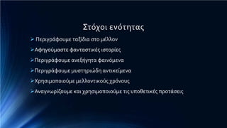 Στόχοι ενότητας
 Περιγράφουμε ταξίδια στο μέλλον
Αφηγούμαστε φανταστικές ιστορίες
Περιγράφουμε ανεξήγητα φαινόμενα
Περιγράφουμε μυστηριώδη αντικείμενα
Χρησιμοποιούμε μελλοντικούς χρόνους
Αναγνωρίζουμε και χρησιμοποιούμε τις υποθετικές προτάσεις
 