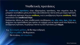 Υποθετικές προτάσεις
Οι υποθετικές προτάσεις είναι εξαρτημένες προτάσεις, που σημαίνει πως δε
μπορούν να σταθούν μόνες στο λόγο.0Συνοδεύονται πάντα από μια κύρια πρόταση.
Η υποθετική πρόταση λέγεται υπόθεση, ενώ η ανεξάρτητη λέγεται απόδοση. Μαζί
αποτελούν τον υποθετικό λόγο.
Εισάγονται πάντα με τους υποθετικούς συνδέσμους αν, εάν, σαν, άμα, έτσι και.
Δείχνουν την προϋπόθεση που πρέπει να υπάρχει για να ισχύει αυτό που δηλώνει η
ανεξάρτητη πρόταση. Χωρίζουμε πάντα τις δύο προτάσεις με κόμμα.
π.χ. Αν ο καιρός χαλάσει, δε θα πάμε εκδρομή.
Άμα το μάθετε, θα θυμώσετε.
Θα το κάνω, εάν επιμένεις.
Φώτης Τουλιόπουλος
 