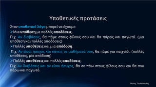 Υποθετικές προτάσεις
Στον υποθετικό λόγο μπορεί να έχουμε:
Μια υπόθεση με πολλές αποδόσεις.
Π.χ. Αν διαβάσεις, θα πάμε στους φίλους σου και θα πάρεις και παγωτό. (μια
υπόθεση και πολλές αποδόσεις)
Πολλές υποθέσεις και μια απόδοση.
Π.χ. Αν είσαι ήσυχος και κάνεις τα μαθήματά σου, θα πάμε για παιχνίδι. (πολλές
υποθέσεις, μία απόδοση)
Πολλές υποθέσεις και πολλές αποδόσεις.
Π.χ. Αν διαβάσεις και αν είσαι ήσυχος, θα σε πάω στους φίλους σου και θα σου
πάρω και παγωτό.
Φώτης Τουλιόπουλος
 