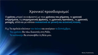 Χρονικοί προσδιορισμοί
Ο χρόνος μπορεί να εκφραστεί με τους χρόνους του ρήματος, τα χρονικά
επιρρήματα, τις επιρρηματικές φράσεις, τις χρονικές προτάσεις , τις χρονικές
μετοχές, αλλά και με κάποια ουσιαστικά σε γενική και αιτιατική πτώση.
Π.χ.Τα σχολεία κλείνουν τον Ιούνιο και ανοίγουν το Σεπτέμβριο.
Του χρόνου θα πάω διακοπές στη Ρόδο.
Το καλοκαίρι θα επισκεφθώ τη θεία μου.
Φώτης Τουλιόπουλος
 