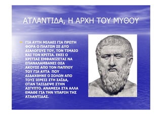 ΑΤΛΑΝΤΙ∆ΑΑΤΛΑΝΤΙ∆Α Η ΑΡΧΗ ΤΟΥ ΜΥΘΟΥΗ ΑΡΧΗ ΤΟΥ ΜΥΘΟΥΑΤΛΑΝΤΙ∆ΑΑΤΛΑΝΤΙ∆Α,, Η ΑΡΧΗ ΤΟΥ ΜΥΘΟΥΗ ΑΡΧΗ ΤΟΥ ΜΥΘΟΥ
•• ΓΙΑ ΑΥΤΗ ΜΙΛΑΕΙ ΓΙΑ ΠΡΩΤΗΓΙΑ ΑΥΤΗ ΜΙΛΑΕΙ ΓΙΑ ΠΡΩΤΗ
ΦΟΡΑ Ο ΠΛΑΤΩΝ ΣΕ ∆ΥΟΦΟΡΑ Ο ΠΛΑΤΩΝ ΣΕ ∆ΥΟ
∆ΙΑΛΟΓΟΥΣ ΤΟΥ, ΤΟΝ ΤΙΜΑΙΟ∆ΙΑΛΟΓΟΥΣ ΤΟΥ, ΤΟΝ ΤΙΜΑΙΟ
ΚΑΙ ΤΟΝ ΚΡΙΤΙΑ. ΕΚΕΙ ΟΚΑΙ ΤΟΝ ΚΡΙΤΙΑ. ΕΚΕΙ Ο
ΚΡΙΤΙΑΣ ΕΜΦΑΝΙΖΕΤΑΙ ΝΑΚΡΙΤΙΑΣ ΕΜΦΑΝΙΖΕΤΑΙ ΝΑ
ΕΠΑΝΑΛΑΜΒΑΝΕΙ ΟΣΑΕΠΑΝΑΛΑΜΒΑΝΕΙ ΟΣΑ
ΑΚΟΥΣΕ ΑΠΟ ΤΟΝ ΠΑΠΠΟΥΑΚΟΥΣΕ ΑΠΟ ΤΟΝ ΠΑΠΠΟΥ
ΤΟΥ ΓΙΑ ΑΥΤΑ ΠΟΥΤΟΥ ΓΙΑ ΑΥΤΑ ΠΟΥΤΟΥ ΓΙΑ ΑΥΤΑ ΠΟΥΤΟΥ ΓΙΑ ΑΥΤΑ ΠΟΥ
∆Ι∆ΑΧΘΗΚΕ Ο ΣΟΛΩΝ ΑΠΟ∆Ι∆ΑΧΘΗΚΕ Ο ΣΟΛΩΝ ΑΠΟ
ΤΟΥΣ ΙΕΡΕΙΣ ΣΤΗ ΣΑΪ∆Α,ΤΟΥΣ ΙΕΡΕΙΣ ΣΤΗ ΣΑΪ∆Α,
ΟΤΑΝ ΤΑΞΙ∆ΕΨΕ ΣΤΗΝΟΤΑΝ ΤΑΞΙ∆ΕΨΕ ΣΤΗΝΟΤΑΝ ΤΑΞΙ∆ΕΨΕ ΣΤΗΝΟΤΑΝ ΤΑΞΙ∆ΕΨΕ ΣΤΗΝ
ΑΙΓΥΠΤΟ. ΑΝΑΜΕΣΑ ΣΤΑ ΑΛΛΑΑΙΓΥΠΤΟ. ΑΝΑΜΕΣΑ ΣΤΑ ΑΛΛΑ
ΕΜΑΘΕ ΓΙΑ ΤΗΝ ΥΠΑΡΞΗ ΤΗΣΕΜΑΘΕ ΓΙΑ ΤΗΝ ΥΠΑΡΞΗ ΤΗΣ
ΑΤΛΑΝΤΙ∆ΑΣΑΤΛΑΝΤΙ∆ΑΣΑΤΛΑΝΤΙ∆ΑΣ.ΑΤΛΑΝΤΙ∆ΑΣ.
Πηγή: Εγκύκλιος Παιδεία
 