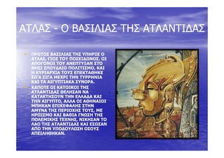 ΑΤΛΑΣΑΤΛΑΣ ΟΟ ΒΑΣΙΛΙΑΣΒΑΣΙΛΙΑΣ ΤΗΣΤΗΣ ΑΤΛΑΝΤΙ∆ΑΣΑΤΛΑΝΤΙ∆ΑΣΑΤΛΑΣΑΤΛΑΣ -- ΟΟ ΒΑΣΙΛΙΑΣΒΑΣΙΛΙΑΣ ΤΗΣΤΗΣ ΑΤΛΑΝΤΙ∆ΑΣΑΤΛΑΝΤΙ∆ΑΣ
•• ΠΡΩΤΟΣ ΒΑΣΙΛΙΑΣ ΤΗΣ ΥΠΗΡΞΕ ΟΠΡΩΤΟΣ ΒΑΣΙΛΙΑΣ ΤΗΣ ΥΠΗΡΞΕ Ο
ΑΤΛΑΣ, ΓΙΟΣ ΤΟΥ ΠΟΣΕΙ∆ΩΝΟΣ. ΟΙΑΤΛΑΣ, ΓΙΟΣ ΤΟΥ ΠΟΣΕΙ∆ΩΝΟΣ. ΟΙ,,
ΑΠΟΓΟΝΟΙ ΤΟΥ ΑΝΕΠΤΥΞΑΝ ΣΤΟΑΠΟΓΟΝΟΙ ΤΟΥ ΑΝΕΠΤΥΞΑΝ ΣΤΟ
ΝΗΣΙ ΣΠΟΥ∆ΑΙΟ ΠΟΛΙΤΙΣΜΟ, ΚΑΙΝΗΣΙ ΣΠΟΥ∆ΑΙΟ ΠΟΛΙΤΙΣΜΟ, ΚΑΙ
Η ΚΥΡΙΑΡΧΙΑ ΤΟΥΣ ΕΠΕΚΤΑΘΗΚΕΗ ΚΥΡΙΑΡΧΙΑ ΤΟΥΣ ΕΠΕΚΤΑΘΗΚΕ
ΣΙΓΑ ΣΙΓΑ ΜΕΧΡΙ ΤΗΝ ΤΥΡΡΗΝΙΑΣΙΓΑ ΣΙΓΑ ΜΕΧΡΙ ΤΗΝ ΤΥΡΡΗΝΙΑ
ΚΑΙ ΤΑ ΑΙΓΥΠΤΙΑΚΑ ΣΥΝΟΡΑ.ΚΑΙ ΤΑ ΑΙΓΥΠΤΙΑΚΑ ΣΥΝΟΡΑ.
•• ΚΑΠΟΤΕ ΟΙ ΚΑΤΟΙΚΟΙ ΤΗΣΚΑΠΟΤΕ ΟΙ ΚΑΤΟΙΚΟΙ ΤΗΣ
ΑΤΛΑΝΤΙ∆ΑΣ ΘΕΛΗΣΑΝ ΝΑΑΤΛΑΝΤΙ∆ΑΣ ΘΕΛΗΣΑΝ ΝΑ
ΚΑΤΑΚΤΗΣΟΥΝ ΤΗΝ ΕΛΛΑ∆Α ΚΑΙΚΑΤΑΚΤΗΣΟΥΝ ΤΗΝ ΕΛΛΑ∆Α ΚΑΙΚΑΤΑΚΤΗΣΟΥΝ ΤΗΝ ΕΛΛΑ∆Α ΚΑΙΚΑΤΑΚΤΗΣΟΥΝ ΤΗΝ ΕΛΛΑ∆Α ΚΑΙ
ΤΗΝ ΑΙΓΥΠΤΟ, ΑΛΛΑ ΟΙ ΑΘΗΝΑΙΟΙΤΗΝ ΑΙΓΥΠΤΟ, ΑΛΛΑ ΟΙ ΑΘΗΝΑΙΟΙ
ΜΠΗΚΑΝ ΕΠΙΚΕΦΑΛΗΣ ΣΤΗΝΜΠΗΚΑΝ ΕΠΙΚΕΦΑΛΗΣ ΣΤΗΝ
ΑΜΥΝΑ ΤΗΣ ΠΕΡΙΟΧΗΣ ΤΟΥΣ, ΜΕΑΜΥΝΑ ΤΗΣ ΠΕΡΙΟΧΗΣ ΤΟΥΣ, ΜΕ
ΗΡΩΙΣΜΟ ΚΑΙ ΒΑΘΙΑ ΓΝΩΣΗ ΤΗΣΗΡΩΙΣΜΟ ΚΑΙ ΒΑΘΙΑ ΓΝΩΣΗ ΤΗΣΗΡΩΙΣΜΟ ΚΑΙ ΒΑΘΙΑ ΓΝΩΣΗ ΤΗΣΗΡΩΙΣΜΟ ΚΑΙ ΒΑΘΙΑ ΓΝΩΣΗ ΤΗΣ
ΠΟΛΕΜΙΚΗΣ ΤΕΧΝΗΣ, ΝΙΚΗΣΑΝ ΤΟΠΟΛΕΜΙΚΗΣ ΤΕΧΝΗΣ, ΝΙΚΗΣΑΝ ΤΟ
ΛΑΟ ΤΗΣ ΑΤΛΑΝΤΙ∆ΑΣ ΚΑΙ ΕΣΩΣΑΝΛΑΟ ΤΗΣ ΑΤΛΑΝΤΙ∆ΑΣ ΚΑΙ ΕΣΩΣΑΝ
ΑΠΟ ΤΗΝ ΥΠΟ∆ΟΥΛΩΣΗ ΟΣΟΥΣΑΠΟ ΤΗΝ ΥΠΟ∆ΟΥΛΩΣΗ ΟΣΟΥΣ
ΑΠΕΙΛΗΘΗΚΑΝΑΠΕΙΛΗΘΗΚΑΝΑΠΕΙΛΗΘΗΚΑΝ.ΑΠΕΙΛΗΘΗΚΑΝ.
 