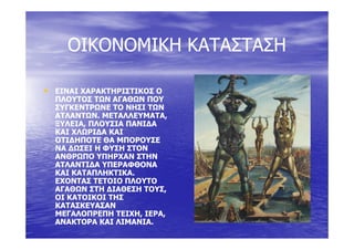 ΟΙΚΟΝΟΜΙΚΗ ΚΑΤΑΣΤΑΣΗΟΙΚΟΝΟΜΙΚΗ ΚΑΤΑΣΤΑΣΗΟΙΚΟΝΟΜΙΚΗ ΚΑΤΑΣΤΑΣΗΟΙΚΟΝΟΜΙΚΗ ΚΑΤΑΣΤΑΣΗ
•• ΕΙΝΑΙ ΧΑΡΑΚΤΗΡΙΣΤΙΚΟΣ ΟΕΙΝΑΙ ΧΑΡΑΚΤΗΡΙΣΤΙΚΟΣ Ο
ΠΛΟΥΤΟΣ ΤΩΝ ΑΓΑΘΩΝ ΠΟΥΠΛΟΥΤΟΣ ΤΩΝ ΑΓΑΘΩΝ ΠΟΥΠΛΟΥΤΟΣ ΤΩΝ ΑΓΑΘΩΝ ΠΟΥΠΛΟΥΤΟΣ ΤΩΝ ΑΓΑΘΩΝ ΠΟΥ
ΣΥΓΚΕΝΤΡΩΝΕ ΤΟ ΝΗΣΙ ΤΩΝΣΥΓΚΕΝΤΡΩΝΕ ΤΟ ΝΗΣΙ ΤΩΝ
ΑΤΛΑΝΤΩΝ. ΜΕΤΑΛΛΕΥΜΑΤΑ,ΑΤΛΑΝΤΩΝ. ΜΕΤΑΛΛΕΥΜΑΤΑ,
ΞΥΛΕΙΑ, ΠΛΟΥΣΙΑ ΠΑΝΙ∆ΑΞΥΛΕΙΑ, ΠΛΟΥΣΙΑ ΠΑΝΙ∆ΑΞΥΛΕΙΑ, ΠΛΟΥΣΙΑ ΠΑΝΙ∆ΑΞΥΛΕΙΑ, ΠΛΟΥΣΙΑ ΠΑΝΙ∆Α
ΚΑΙ ΧΛΩΡΙ∆Α ΚΑΙΚΑΙ ΧΛΩΡΙ∆Α ΚΑΙ
ΟΤΙ∆ΗΠΟΤΕ ΘΑ ΜΠΟΡΟΥΣΕΟΤΙ∆ΗΠΟΤΕ ΘΑ ΜΠΟΡΟΥΣΕ
ΝΑ ∆ΩΣΕΙ Η ΦΥΣΗ ΣΤΟΝΝΑ ∆ΩΣΕΙ Η ΦΥΣΗ ΣΤΟΝ
ΑΝΘΡΩΠΟ ΥΠΗΡΧΑΝ ΣΤΗΝΑΝΘΡΩΠΟ ΥΠΗΡΧΑΝ ΣΤΗΝ
ΑΤΛΑΝΤΙ∆Α ΥΠΕΡΑΦΘΟΝΑΑΤΛΑΝΤΙ∆Α ΥΠΕΡΑΦΘΟΝΑ
ΚΑΙ ΚΑΤΑΠΛΗΚΤΙΚΑ.ΚΑΙ ΚΑΤΑΠΛΗΚΤΙΚΑ.
ΕΧΟΝΤΑΣ ΤΕΤΟΙΟ ΠΛΟΥΤΟΕΧΟΝΤΑΣ ΤΕΤΟΙΟ ΠΛΟΥΤΟΕΧΟΝΤΑΣ ΤΕΤΟΙΟ ΠΛΟΥΤΟΕΧΟΝΤΑΣ ΤΕΤΟΙΟ ΠΛΟΥΤΟ
ΑΓΑΘΩΝ ΣΤΗ ∆ΙΑΘΕΣΗ ΤΟΥΣ,ΑΓΑΘΩΝ ΣΤΗ ∆ΙΑΘΕΣΗ ΤΟΥΣ,
ΟΙ ΚΑΤΟΙΚΟΙ ΤΗΣΟΙ ΚΑΤΟΙΚΟΙ ΤΗΣ
ΚΑΤΑΣΚΕΥΑΣΑΝΚΑΤΑΣΚΕΥΑΣΑΝ
ΜΕΓΑΛΟΠΡΕΠΗ ΤΕΙΧΗ, ΙΕΡΑ,ΜΕΓΑΛΟΠΡΕΠΗ ΤΕΙΧΗ, ΙΕΡΑ,
ΑΝΑΚΤΟΡΑ ΚΑΙ ΛΙΜΑΝΙΑ.ΑΝΑΚΤΟΡΑ ΚΑΙ ΛΙΜΑΝΙΑ.
 