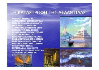 Η ΚΑΤΑΣΤΡΟΦΗ ΤΗΣ ΑΤΛΑΝΤΙ∆ΑΣΗ ΚΑΤΑΣΤΡΟΦΗ ΤΗΣ ΑΤΛΑΝΤΙ∆ΑΣΗ ΚΑΤΑΣΤΡΟΦΗ ΤΗΣ ΑΤΛΑΝΤΙ∆ΑΣΗ ΚΑΤΑΣΤΡΟΦΗ ΤΗΣ ΑΤΛΑΝΤΙ∆ΑΣ
•• ΦΟΒΕΡΟΙ ΣΕΙΣΜΟΙ ΚΑΙΦΟΒΕΡΟΙ ΣΕΙΣΜΟΙ ΚΑΙΦΟΒΕΡΟΙ ΣΕΙΣΜΟΙ ΚΑΙΦΟΒΕΡΟΙ ΣΕΙΣΜΟΙ ΚΑΙ
ΚΑΤΑΚΛΥΣΜΟΙ ΣΥΝΕΒΗΣΑΝ ΚΑΙ,ΚΑΤΑΚΛΥΣΜΟΙ ΣΥΝΕΒΗΣΑΝ ΚΑΙ,
ΜΕΣΑ ΣΕ ΜΙΑ ΜΕΡΑ ΚΑΙ ΝΥΧΤΑ,ΜΕΣΑ ΣΕ ΜΙΑ ΜΕΡΑ ΚΑΙ ΝΥΧΤΑ,
ΟΛΟΚΛΗΡΟ ΤΟ ΝΗΣΙ ΤΗΣΟΛΟΚΛΗΡΟ ΤΟ ΝΗΣΙ ΤΗΣ
ΑΤΛΑΝΤΙ∆ΑΣ ΒΥΘΙΣΤΗΚΕ ΣΤΟΝΑΤΛΑΝΤΙ∆ΑΣ ΒΥΘΙΣΤΗΚΕ ΣΤΟΝ
ΩΚΕΑΝΟ. ΤΗΝ Ι∆ΙΑ ΕΠΟΧΗΩΚΕΑΝΟ. ΤΗΝ Ι∆ΙΑ ΕΠΟΧΗ
ΕΓΙΝΑΝ ΣΟΒΑΡΕΣ ΚΑΤΑΣΤΡΟΦΕΣΕΓΙΝΑΝ ΣΟΒΑΡΕΣ ΚΑΤΑΣΤΡΟΦΕΣ
ΚΑΙ ΣΤΗΝ ΕΛΛΑ∆Α. ΟΙΚΑΙ ΣΤΗΝ ΕΛΛΑ∆Α. ΟΙΚΑΙ ΣΤΗΝ ΕΛΛΑ∆Α. ΟΙΚΑΙ ΣΤΗΝ ΕΛΛΑ∆Α. ΟΙ
ΠΟΛΕΜΙΣΤΕΣ ΚΑΙ ΠΟΛΥΣ ΛΑΟΣΠΟΛΕΜΙΣΤΕΣ ΚΑΙ ΠΟΛΥΣ ΛΑΟΣ
ΕΞΑΦΑΝΙΣΤΗΚΑΝ ΚΑΙ Η ΑΤΤΙΚΗΕΞΑΦΑΝΙΣΤΗΚΑΝ ΚΑΙ Η ΑΤΤΙΚΗ
ΠΗΡΕ ΤΗ ∆ΙΑΠΛΑΣΗ ΠΟΥ ΕΙΧΕΠΗΡΕ ΤΗ ∆ΙΑΠΛΑΣΗ ΠΟΥ ΕΙΧΕ
ΕΠΙ ΤΗΣ ΕΠΟΧΗΣ ΤΟΥ ΣΟΛΩΝΟΣΕΠΙ ΤΗΣ ΕΠΟΧΗΣ ΤΟΥ ΣΟΛΩΝΟΣΕΠΙ ΤΗΣ ΕΠΟΧΗΣ ΤΟΥ ΣΟΛΩΝΟΣ.ΕΠΙ ΤΗΣ ΕΠΟΧΗΣ ΤΟΥ ΣΟΛΩΝΟΣ.
ΟΙ ΑΙΓΥΠΤΙΟΙ ΙΕΡΕΙΣΟΙ ΑΙΓΥΠΤΙΟΙ ΙΕΡΕΙΣ
ΠΕΡΙΕΓΡΑΨΑΝ ΑΚΟΜΗ ΣΤΟΠΕΡΙΕΓΡΑΨΑΝ ΑΚΟΜΗ ΣΤΟ
ΣΟΛΩΝΑ ΤΟΥΣ ΚΟΙΝΩΝΙΚΟΥΣ ΚΑΙΣΟΛΩΝΑ ΤΟΥΣ ΚΟΙΝΩΝΙΚΟΥΣ ΚΑΙΣΟΛΩΝΑ ΤΟΥΣ ΚΟΙΝΩΝΙΚΟΥΣ ΚΑΙΣΟΛΩΝΑ ΤΟΥΣ ΚΟΙΝΩΝΙΚΟΥΣ ΚΑΙ
ΤΕΧΝΙΚΟΥΣ ΘΕΣΜΟΥΣ ΤΗΣΤΕΧΝΙΚΟΥΣ ΘΕΣΜΟΥΣ ΤΗΣ
ΑΤΛΑΝΤΙ∆ΑΣ.ΑΤΛΑΝΤΙ∆ΑΣ.
 