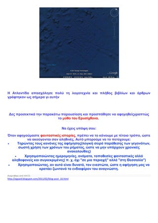 Η Ατλαντίδα απασχόλησε πολύ τη λογοτεχνία και πλήθος βιβλίων και άρθρων
γράφτηκαν ως σήμερα γι αυτήν
Δες προσεκτικά την παρακάτω παρουσίαση και προσπάθησε να αφηγηθείςγραπτώς
το μύθο του Ερυσίχθονα.
Να έχεις υπόψη σου:
Όταν αφηγούμαστε φανταστικές ιστορίες, πρέπει να το κάνουμε με τέτοιο τρόπο, ώστε
να ακούγονται σαν αληθινές. Αυτό μπορούμε να το πετύχουμε:
 Τηρώντας τους κανόνες της αφήγησης(λογική σειρά παράθεσης των γεγονότων,
σωστή χρήση των χρόνων του ρήματος, ώστε να μην υπάρχουν χρονικές
ανακολουθίες)
 Χρησιμοποιώντας ημερομηνίες, ονόματα, τοποθεσίες φανταστικές αλλά
αληθοφανείς και συγκεκριμένες( π. χ. όχι "σε μια περιοχή" αλλά "στη Θεσσαλία")
 Χρησιμοποιώντας, αν αυτό είναι δυνατό, τον ενεστώτα, ώστε η αφήγηση μας να
κρατάει ζωντανό το ενδιαφέρον του αναγνώστη.
Αναρτήθηκε από ΝΙΚΟΣ
http://egpaid.blogspot.com/2011/02/blog-post_16.html
 