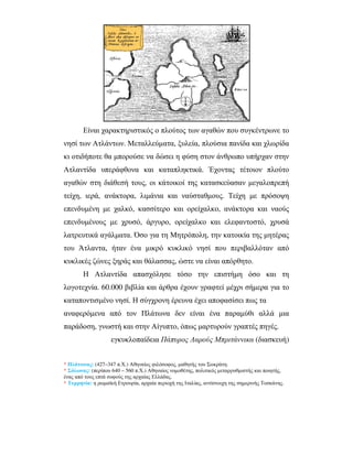 Είναι χαρακτηριστικός ο πλούτος των αγαθών που συγκέντρωνε το
νησί των Ατλάντων. Μεταλλεύµατα, ξυλεία, πλούσια πανίδα και χλωρίδα
κι οτιδήποτε θα µπορούσε να δώσει η φύση στον άνθρωπο υπήρχαν στην
Ατλαντίδα υπεράφθονα και καταπληκτικά. Έχοντας τέτοιον πλούτο
αγαθών στη διάθεσή τους, οι κάτοικοί της κατασκεύασαν µεγαλοπρεπή
τείχη, ιερά, ανάκτορα, λιµάνια και ναύσταθµους. Τείχη µε πρόσοψη
επενδυµένη µε χαλκό, κασσίτερο και ορείχαλκο, ανάκτορα και ναούς
επενδυµένους µε χρυσό, άργυρο, ορείχαλκο και ελεφαντοστό, χρυσά
λατρευτικά αγάλµατα. Όσο για τη Μητρόπολη, την κατοικία της µητέρας
του Άτλαντα, ήταν ένα µικρό κυκλικό νησί που περιβαλλόταν από
κυκλικές ζώνες ξηράς και θάλασσας, ώστε να είναι απόρθητο.
Η Ατλαντίδα απασχόλησε τόσο την επιστήµη όσο και τη
λογοτεχνία. 60.000 βιβλία και άρθρα έχουν γραφτεί µέχρι σήµερα για το
καταποντισµένο νησί. Η σύγχρονη έρευνα έχει αποφασίσει πως τα
αναφερόµενα από τον Πλάτωνα δεν είναι ένα παραµύθι αλλά µια
παράδοση, γνωστή και στην Αίγυπτο, όπως µαρτυρούν γραπτές πηγές.
εγκυκλοπαίδεια Πάπυρος Λαρούς Μπριτάννικα (διασκευή)
* Πλάτωνας: (427–347 π.Χ.) Αθηναίος φιλόσοφος, µαθητής του Σωκράτη.
* Σόλωνας: (περίπου 640 – 560 π.Χ.) Αθηναίος νοµοθέτης, πολιτικός µεταρρυθµιστής και ποιητής,
ένας από τους επτά σοφούς της αρχαίας Ελλάδας.
* Τυρρηνία: η ρωµαϊκή Ετρουρία, αρχαία περιοχή της Ιταλίας, αντίστοιχη της σηµερινής Τοσκάνης.
 