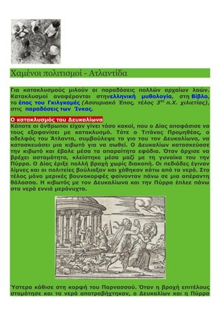 Χαμένοι πολιτισμοί - Ατλαντίδα
Για κατακλυσμούς μιλούν οι παραδόσεις πολλών αρχαίων λαών.
Κατακλυσμοί αναφέρονται στηνελληνική μυθολογία, στη Βίβλο,
το έπος του Γκιλγκαμές (Ασσυριακό Έπος, τέλος 3ης
π.Χ. χιλιετίας),
στις παραδόσεις των Ίνκας.
Ο κατακλυσμός του Δευκαλίωνα
Κάποτε οι άνθρωποι είχαν γίνει τόσο κακοί, που ο Δίας αποφάσισε να
τους εξαφανίσει με κατακλυσμό. Τότε ο Τιτάνας Προμηθέας, ο
αδελφός του Άτλαντα, συμβούλεψε το γιο του τον Δευκαλίωνα, να
κατασκευάσει μια κιβωτό για να σωθεί. Ο Δευκαλίων κατασκεύασε
την κιβωτό και έβαλε μέσα τα απαραίτητα εφόδια. Όταν άρχισε να
βρέχει ασταμάτητα, κλείστηκε μέσα μαζί με τη γυναίκα του την
Πύρρα. Ο Δίας έριξε πολλή βροχή χωρίς διακοπή. Οι πεδιάδες έγιναν
λίμνες και οι πολιτείες βούλιαξαν και χάθηκαν κάτω από τα νερά. Στο
τέλος μόνο μερικές βουνοκορφές φαίνονταν πάνω σε μια απέραντη
θάλασσα. Η κιβωτός με τον Δευκαλίωνα και την Πύρρα έπλεε πάνω
στα νερά εννιά μερόνυχτα.
Ύστερα κάθισε στη κορφή του Παρνασσού. Όταν η βροχή επιτέλους
σταμάτησε και τα νερά αποτραβήχτηκαν, ο Δευκαλίων και η Πύρρα
 