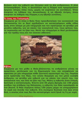 βγήκαν από την κιβωτό και ζήτησαν από το Δία ανθρώπους. Ο Δίας
ανταποκρίθηκε. Έτσι, ο Δευκαλίων και η Πύρρα ενώ προχωρούσαν
έριχναν πέτρες πίσω τους, χωρίς να γυρίσουν να κοιτάξουν. Όταν
έπεφταν τα λιθάρια του Δευκαλίωνα, ή γη έβγαζε άντρες, όπου
έπεφταν τα λιθάρια της Πύρρας η γη έβγαζε γυναίκες.
Το έπος του Γκιλγκαμές
Σύμφωνα με το έπος ο θεός Ένκι προειδοποίησε τον ευνοούενό του
Ουτναπιστίμ ότι οι θεοί σχεδιάζουν να καταστρέψουν κάθε είδος
ζωής στον κόσμο με μία πλημμύρα και τον προέτρεψε να φτιάξει μια
μεγάλη κιβωτός, για να σώσει την οικογένειά του, τους φίλους του,
τη περιουσία και τα ζώα του. Μετά την πλημμύρα οι θεοί μετάνιωσαν
για την πράξη τους και τον έκαναν αθάνατο.
Βίβλος
Σύμφωνα με τον μύθο ο Θεός βλέποντας το ανθρώπινο γένος να
αμαρτάνει, μετάνιωσε για τη δημιουργία του, και αποφάσισε να
αφανίσει με μία πλημμύρα κάθε ζωντανό οργανισμό της Γης. Παρόλα
αυτά πρόσταξε τον Νώε, τον οποίο θεώρησε ως τον μόνο ευσεβή
άνθρωπο, να φτιάξει μία κιβωτό για να σώσει τον εαυτό του, την
οικογένεια του, και όλα τα ζώα της Γης. Μόλις η κιβωτός ήταν έτοιμη,
ξεκίνησε ο κατακλυσμός. Έπειτα από 40 μέρες βροχής και 150 μέρες
ανόδου της στάθμης της θάλασσας, η κιβωτός του Νώε προσάραξε σε
ένα βουνό. Ο Νώε περίμενε άλλες 150 μέρες μέχρι να υποχωρήσουν
τα νερά και άνοιξε την κιβωτό. Στη συνέχεια θυσίασε ένα ζώο στον
Θεό, ο οποίος είπε πως δεν θα καταστρέψει ποτέ ξανά τη Γη με νερό.
Αναρτήθηκε από Αδάμ Δημήτριος
 