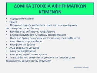 ΔΟΜΙΚΑ ΣΤΟΙΧΕΙΑ ΑΦΗΓΗΜΑΤΙΚΩΝ
ΚΕΙΜΕΝΩΝ
• Χωροχρονικό πλαίσιο
• Ήρωες
• Περιγραφή αρχικής κατάστασης ,εμφάνιση του προβλήματος
που ανατρέπει την κατάσταση
• Εμπόδια στην επίλυση του προβλήματος
• Εσωτερική αντίδραση των ηρώων στα προβλήματα
• Εξωτερική δράση των ηρώων για την επίλυση του προβλήματος
• Αποτελέσματα προσπαθειών
• Κορύφωση της δράσης
• Άλλα απρόσμενα γεγονότα
• Λύση του προβλήματος
• Αποτίμηση γεγονότων και ηρώων
• Το επιμύθιο που συσχετίζει τα γεγονότα της ιστορίας με τα
δεδομένα του χρόνου και τον αναγνώστη
Μουρνιανάκης Μανώλης
 
