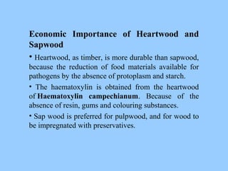 Economic Importance of Heartwood and
Sapwood
• Heartwood, as timber, is more durable than sapwood,
because the reduction of food materials available for
pathogens by the absence of protoplasm and starch.
• The haematoxylin is obtained from the heartwood
of Haematoxylin campechianum. Because of the
absence of resin, gums and colouring substances.
• Sap wood is preferred for pulpwood, and for wood to
be impregnated with preservatives.
 