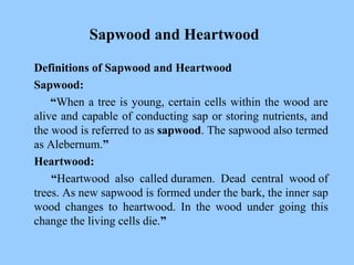 Sapwood and Heartwood
Definitions of Sapwood and Heartwood
Sapwood:
“When a tree is young, certain cells within the wood are
alive and capable of conducting sap or storing nutrients, and
the wood is referred to as sapwood. The sapwood also termed
as Alebernum.”
Heartwood:
“Heartwood also called duramen. Dead central wood of
trees. As new sapwood is formed under the bark, the inner sap
wood changes to heartwood. In the wood under going this
change the living cells die.”
 