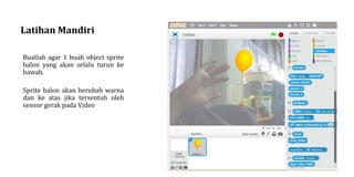 Latihan Mandiri
Buatlah agar 1 buah object sprite
balon yang akan selalu turun ke
bawah.
Sprite balon akan berubah warna
dan ke atas jika tersentuh oleh
sensor gerak pada Video
 