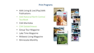 Print Programs
• AAA Living & Live|Play|AAA
Publications
• AAA National North Central
TourBook
• CAA Manitoba
• CAA Saskatchewan
• Group Tour Magazine
• Lake Time Magazine
• Midwest Living Magazine
• Minnesota Monthly
 