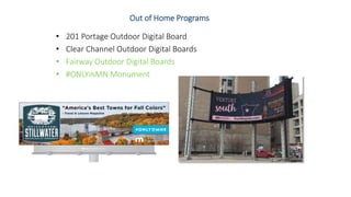 Out of Home Programs
• 201 Portage Outdoor Digital Board
• Clear Channel Outdoor Digital Boards
• Fairway Outdoor Digital Boards
• #ONLYINMN Monument
 