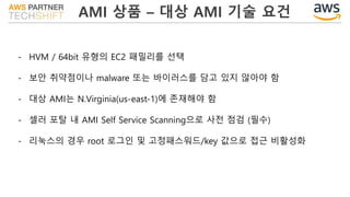 AMI 상품 – 대상 AMI 기술 요건
- HVM / 64bit 유형의 EC2 패밀리를 선택
- 보안 취약점이나 malware 또는 바이러스를 담고 있지 않아야 함
- 대상 AMI는 N.Virginia(us-east-1)에 존재해야 함
- 셀러 포탈 내 AMI Self Service Scanning으로 사전 점검 (필수)
- 리눅스의 경우 root 로그인 및 고정패스워드/key 값으로 접근 비활성화
 