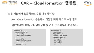 CAR – CloudFormation 템플릿
- 모든 리전에서 성공적으로 구성 가능해야 함
• AWS CloudFormation 콘솔에서 리전별 자체 테스트 수행 필요
• 리전별 AMI 생성/참조 맵핑구성 및 가용 EC2 패밀리 확인 필요
"Mappings": {
"AWSRegionToAMI": {
"us-east-1": {
"AMI": "ami-2525ba32”
},
"us-east-2": {
"AMI": "ami-c76d36a2”
},
"us-west-1": { …
"Parameters": {
"InstanceType": {
"Type": "String",
"Default": "m4.2xlarge",
"AllowedValues": [
"m4.large",
"m4.xlarge",
"m4.2xlarge",
…
 
