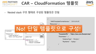 CAR – CloudFormation 템플릿
- Nested stack 구조 형태로 구성된 템플릿은 안됨
{
"AWSTemplateFormatVersion" : "2010-09-09",
"Resources" : {
"myStackWithParams" : {
"Type" : "AWS::CloudFormation::Stack",
"Properties" : {
"TemplateURL" : "https://aaa.com/Sample.tmpl",
"Parameters" : {
"InstanceType" : "t2.micro",
"KeyName" : "mykey”
}
…
}
 