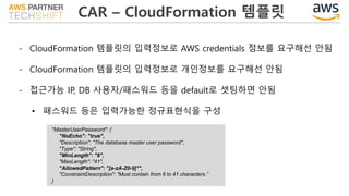 CAR – CloudFormation 템플릿
- CloudFormation 템플릿의 입력정보로 AWS credentials 정보를 요구해선 안됨
- CloudFormation 템플릿의 입력정보로 개인정보를 요구해선 안됨
- 접근가능 IP, DB 사용자/패스워드 등을 default로 셋팅하면 안됨
• 패스워드 등은 입력가능한 정규표현식을 구성
"MasterUserPassword": {
"NoEcho": "true",
"Description": "The database master user password",
"Type": "String",
"MinLength": "8",
"MaxLength": "41",
"AllowedPattern": "[a-zA-Z0-9]*",
"ConstraintDescription": "Must contain from 8 to 41 characters.”
}
 