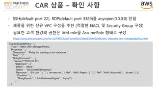 CAR 상품 – 확인 사항
- SSH(default port 22), RDP(default port 3389)를 anyopen(0.0.0.0) 안됨
- 제품을 위한 신규 VPC 구성을 추천 (적절한 NACL 및 Security Group 구성)
- 필요한 고객 환경의 권한은 IAM role을 AssumeRole 형태로 구성
https://docs.aws.amazon.com/ko_kr/AWSCloudFormation/latest/UserGuide/aws-resource-iam-managedpolicy.html
"CreateTestDBPolicy" : {
"Type" : "AWS::IAM::ManagedPolicy",
"Properties" : {
"Description" : "Policy for creating a test database",
"Path" : "/",
"PolicyDocument" : {
"Version":"2012-10-17",
"Statement" : [{
"Effect" : "Allow",
"Action" : "rds:CreateDBInstance",
"Resource" : {"Fn::Join" : [ "", [ "arn:aws:rds:", { "Ref" : "AWS::Region" }, ":", { "Ref" : "AWS::AccountId" }, ":db:test*" ] ]},
"Condition" : {
"StringEquals" : { "rds:DatabaseEngine" : "mysql" }
}
…}
 
