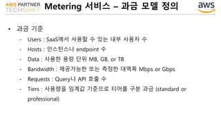 Metering 서비스 – 과금 모델 정의
• 과금 기준
- Users : SaaS에서 사용할 수 있는 내부 사용자 수
- Hosts : 인스턴스나 endpoint 수
- Data : 사용한 용량 단위 MB, GB, or TB
- Bandwidth : 제공가능한 또는 측정한 대역폭 Mbps or Gbps
- Requests : Query나 API 호출 수
- Tiers : 사용량을 임계값 기준으로 티어를 구분 과금 (standard or
professional)
 