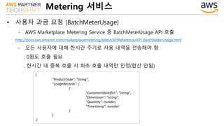 Metering 서비스
• 사용자 과금 요청 (BatchMeterUsage)
- AWS Marketplace Metering Service 중 BatchMeterUsage API 호출
http://docs.aws.amazon.com/marketplacemetering/latest/APIReference/API_BatchMeterUsage.html
- 모든 사용자에 대해 한시간 주기로 사용 내역을 전송해야 함
. 0원도 호출 필요
. 한시간 내 중복 호출 시 최초 호출 내역만 인정(합산 안됨)
{
"ProductCode": "string",
"UsageRecords": [
{
"CustomerIdentifier": "string",
"Dimension": "string",
"Quantity": number,
"Timestamp": number
}
]
}
 
