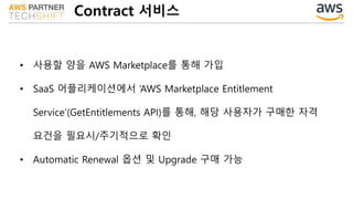 Contract 서비스
• 사용할 양을 AWS Marketplace를 통해 가입
• SaaS 어플리케이션에서 ‘AWS Marketplace Entitlement
Service’(GetEntitlements API)를 통해, 해당 사용자가 구매한 자격
요건을 필요시/주기적으로 확인
• Automatic Renewal 옵션 및 Upgrade 구매 가능
 