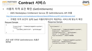 Contract 서비스
• 사용자 자격 요건 확인 (GetEntitlements)
- AWS Marketplace Entitlement Service 중 GetEntitlements API 호출
http://docs.aws.amazon.com/marketplaceentitlement/latest/APIReference/API_GetEntitlements.html
- 구매한 자격 요건이 실제 SaaS 어플리케이션이 제공하는 서비스에 맞는지 확인
{
"ProductCode": "72m8mmj6t2dgb8dfscnpsbfmn",
"Filter": {
"CUSTOMER_IDENTIFIER": "gY2P1GGigmq"
}
}
{
"Entitlements": [
{
"ProductCode": "72m8mmj6t2dgb8dfscnpsbfmn",
"Dimension": "AdminUsers",
"CustomerIdentifier": "gY2P1GGigmq",
"Value": { "IntegerValue": 5 }
"ExpirationDate": 1485477404000
},
{
"ProductCode": "72m8mmj6t2dgb8dfscnpsbfmn",
"Dimension": "ReadOnlyUsers",
"CustomerIdentifier": "gY2P1GGigmq",
…
}
]
}
Request Sample Response Sample
초당 10회 이하로 GetEntitlements 호출은
제한됨
 