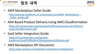 • AWS Marketplace Seller Guide
http://awsmp-loadforms.s3.amazonaws.com/AWS_Marketplace_-
_Seller_Guide.pdf
• AMI-Based Product Delivery Using AWS CloudFormation
https://s3.amazonaws.com/awsmp-loadforms/awsmp-ami-delivery-
using-cloudformation.pdf
• SaaS Seller Integration Guide
https://s3.amazonaws.com/awsmp-
loadforms/SaaS%20Seller%20Integration%20Guide.pdf
• AWS Marketplace API Document
https://aws.amazon.com/ko/documentation/marketplace/
참조 내역
 