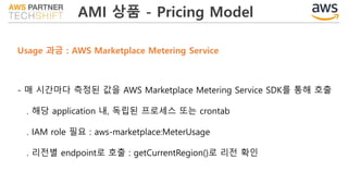 AMI 상품 - Pricing Model
Usage 과금 : AWS Marketplace Metering Service
- 매 시간마다 측정된 값을 AWS Marketplace Metering Service SDK를 통해 호출
. 해당 application 내, 독립된 프로세스 또는 crontab
. IAM role 필요 : aws-marketplace:MeterUsage
. 리전별 endpoint로 호출 : getCurrentRegion()로 리전 확인
 