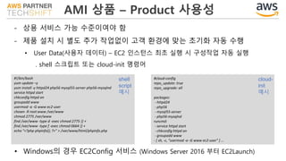 AMI 상품 – Product 사용성
- 상용 서비스 가능 수준이여야 함
- 제품 설치 시 별도 추가 작업없이 고객 환경에 맞는 초기화 자동 수행
• User Data(사용자 데이터) – EC2 인스턴스 최초 실행 시 구성작업 자동 실행
. shell 스크립트 또는 cloud-init 명령어
#!/bin/bash
yum update –y
yum install -y httpd24 php56 mysql55-server php56-mysqlnd
service httpd start
chkconfig httpd on
groupadd www
usermod -a -G www ec2-user
chown -R root:www /var/www
chmod 2775 /var/www
find /var/www -type d -exec chmod 2775 {} +
find /var/www -type f -exec chmod 0664 {} +
echo "<?php phpinfo(); ?>" > /var/www/html/phpinfo.php
#cloud-config
repo_update: true
repo_upgrade: all
packages:
- httpd24
- php56
- mysql55-server
- php56-mysqlnd
runcmd:
- service httpd start
- chkconfig httpd on
- groupadd www
- [ sh, -c, "usermod -a -G www ec2-user" ] …
shell
script
예시
cloud-
init
예시
• Windows의 경우 EC2Config 서비스 (Windows Server 2016 부터 EC2Launch)
 