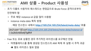 AMI 상품 – Product 사용성
- 초기 디폴트 사용자의 패스워드는 랜덤값으로 Brute-Force 공격으로부터
안전해야 함
• 주로 해당 instance-id 값을 많이 사용함
• instance meta-data 획득 방법
. 해당 인스턴스 내에서 http://169.254.169.254/latest/meta-data/ 호출
[ec2-user ~]$ curl http://169.254.169.254/latest/meta-data/instance-id
i-1a2b3c4d5e6f7g8h9
- Free 또는 유료 상품인 경우 추가적인 라이센스를 요구해선 안됨
• 마켓플레이스를 통해 생성된 인스턴스의 AMI 복제 후 실행 시 추적 과금
 별도 라이센스 필요 없음
 