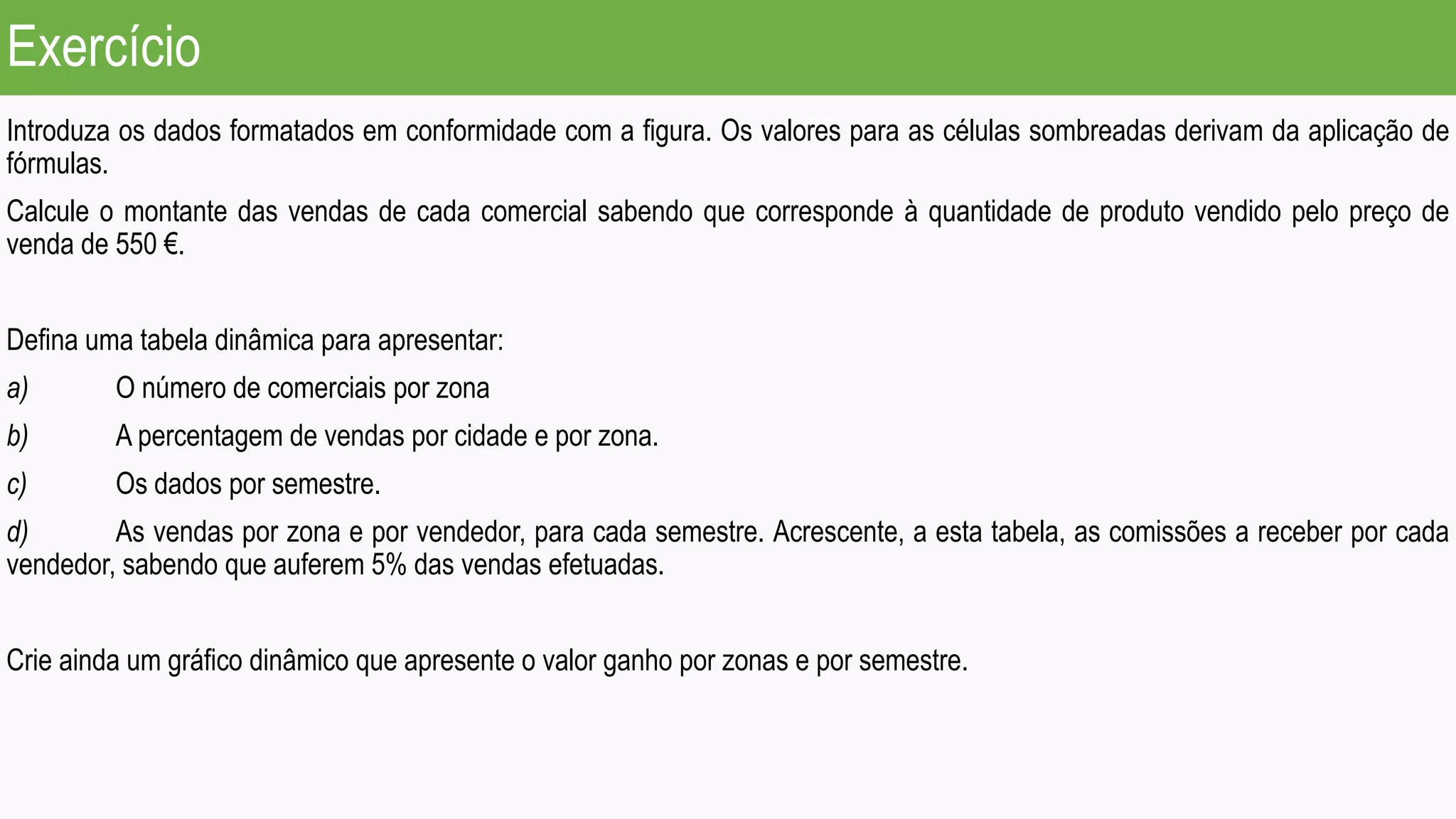Exercício
Introduza os dados formatados em conformidade com a figura. Os valores para as células sombreadas derivam da aplicação de
fórmulas.
Calcule o montante das vendas de cada comercial sabendo que corresponde à quantidade de produto vendido pelo preço de
venda de 550 €.
Defina uma tabela dinâmica para apresentar:
a) O número de comerciais por zona
b) A percentagem de vendas por cidade e por zona.
c) Os dados por semestre.
d) As vendas por zona e por vendedor, para cada semestre. Acrescente, a esta tabela, as comissões a receber por cada
vendedor, sabendo que auferem 5% das vendas efetuadas.
Crie ainda um gráfico dinâmico que apresente o valor ganho por zonas e por semestre.
 