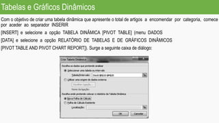 Tabelas e Gráficos Dinâmicos
Com o objetivo de criar uma tabela dinâmica que apresente o total de artigos a encomendar por categoria, comece
por aceder ao separador INSERIR
[INSERT] e selecione a opção TABELA DINÂMICA [PIVOT TABLE] (menu DADOS
[DATA] e selecione a opção RELATÓRIO DE TABELAS E DE GRÁFICOS DINÂMICOS
[PIVOT TABLE AND PIVOT CHART REPORT]). Surge a seguinte caixa de diálogo:
 
