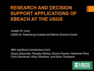 RESEARCH AND DECISION
SUPPORT APPLICATIONS OF
XBEACH AT THE USGS
Joseph W. Long
USGS St. Petersburg Coastal and Marine Science Center
With significant contributions from:
Soupy Dalyander, Rangley Mickey, Davina Passeri, Nathaniel Plant,
Chris Sherwood, Hilary Stockdon, and Dave Thompson
 