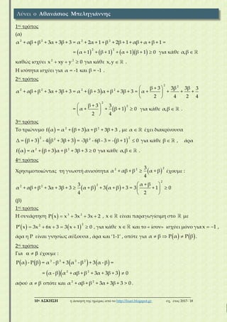 ___________________________________________________________________________
10η ΑΣΚΗΣΗ η άσκηση της ημέρας από το http://lisari.blogspot.gr σχ. έτος 2017-΄18
1ος τρόπος
(α)
2 2 2 2
α + αβ + β + 3α + 3β + 3 = α + 2α + 1 + β + 2β + 1 + αβ + α + β + 1 =
      
2 2
= α + 1 + β + 1 + α + 1 β + 1 0 για κάθε α,β 
καθώς ισχύει 2 2
x xy y 0   για κάθε x,y  .
Η ισότητα ισχύει για α = -1 και β = -1 .
2ος τρόπος
 
2 2
2 2 2 2 β + 3 3β 3β 3
α + αβ + β + 3α + 3β + 3 = α + β + 3 α + β + 3β + 3 = α + + + +
2 4 2 4
 
 
 
 
2
2β + 3 3
= α + + β + 1 0
2 4
 
 
 
για κάθε α,β  .
3ος τρόπος
Το τριώνυμο    2 2
f α = α + β + 3 α + β + 3β + 3 , με α  έχει διακρίνουσα
     
2 22 2
Δ = β + 3 - 4 β + 3β + 3 = -3β - 6β - 3 = - β + 1 0 για κάθε β  , άρα
   2 2
f α = α + β + 3 α + β + 3β + 3 0 για κάθε α,β  .
4ος τρόπος
Χρησιμοποιώντας τη γνωστή ανισότητα  
22 2 3
α + αβ + β α + β
4
 έχουμε :
   
2
22 2 α + β3
α + αβ + β + 3α + 3β + 3 α + β + 3 α + β + 3 = 3 + 1 0
4 2
 
  
 
(β)
1ος τρόπος
Η συνάρτηση   3 2
P x x 3x 3x 2    , x  είναι παραγωγίσιμη στο με
   
22
P x 3x 6x 3 3 x 1 0       , για κάθε x  και το « ίσον» ισχύει μόνο γιαx 1  ,
άρα η P είναι γνησίως αύξουσα , άρα και ‘1-1’ , οπότε για    α β P α P β   .
2ος τρόπος
Για    έχουμε :
       3 3 2 2
P α - P β = α - β + 3 α - β + 3 α - β =
  2 2
= α - β α + αβ + β + 3α + 3β + 3 0
αφού α β οπότε και 2 2
α + αβ + β + 3α + 3β + 3 > 0 .
Λύνει ο Αθανάσιος Μπεληγιάννης
 