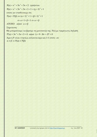 ___________________________________________________________________________
10η ΑΣΚΗΣΗ η άσκηση της ημέρας από το http://lisari.blogspot.gr σχ. έτος 2017-΄18
3 2
(x) x 3x 3x 2     γράφεται:
3 2 3
(x) x 3x 3x 1 1 ( 1) 1         
οπότε αν υποθέσουμε ότι
3 3
Ρ(α) = Ρ(β) (α + 1) + 1 = (β + 1) + 1
α + 1 + β + 1 α = β

 
ΑΤΟΠΟ αφού α β
Σημείωση:
Θα μπορούσαμε να βρούμε τη μονοτονία της Ρ(x) με παράγωγο, δηλαδή
2
Ρ (x) = 3x + 3x + 3 > 0 αφού Δ = 9 - 36 = -27 < 0
Άρα η Ρ είναι γνησίως αύξουσα άρα και 1-1 οπότε αν
α β Ρ(α) Ρ(β)  
 