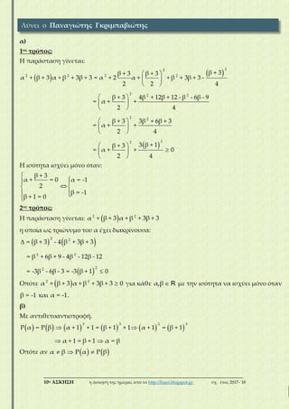 ___________________________________________________________________________
10η ΑΣΚΗΣΗ η άσκηση της ημέρας από το http://lisari.blogspot.gr σχ. έτος 2017-΄18
α)
1ος τρόπος:
Η παράσταση γίνεται:
 
  
 
 
 
 
 
 
 
 
22
22 2 2
2 2 2
2 2
β + 3β + 3 β + 3
α β + 3 α + β + 3β + 3 = α + 2 α + + β + β + 3 -
2 2 4
β + 3 4β β + 12 - β β - 9
= α + +
2 4
β + 3 3β β + 3
+ 3
= α + +
- 6
2
+ 12
+ 6
  
  
 
22
4
3 β + 1β + 3
= α + +
2 4
0
Η ισότητα ισχύει μόνο όταν:

 
 
 

β + 3
α + = 0 α = -1
2
β = -1
β + 1 = 0
2ος τρόπος:
Η παράσταση γίνεται:  2 2
α + β + 3 α + β + 3β + 3
η οποία ως τριώνυμο του α έχει διακρίνουσα:
   
 


2 2
2 2
22
- 4 + 3
+ 6 - 12
= β + 3 β β + 3
= β β + 9 - 4β β - 12
= -3β β - 3 = -3 β + 1- 6 0
Οπότε   2 2
α + β + 3 α + β 3β + 3+ 0 για κάθε α,β R με την ισότητα να ισχύει μόνο όταν
β = -1 και α = -1.
β)
Με αντιθετοαντιστροφή.
           
 

3 3 3 3
+ 1 = + 1 α + 1 = β + 1Ρ α = Ρ β α + 1 β + 1
α + 1 = β + 1 α = β
Οπότε αν      β P αα P β
Λύνει ο Παναγιώτης Γκριμπαβιώτης
 