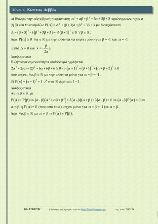 ___________________________________________________________________________
10η ΑΣΚΗΣΗ η άσκηση της ημέρας από το http://lisari.blogspot.gr σχ. έτος 2017-΄18
α) Θεωρώ την αλγεβρική παράσταση 2 2
α + αβ + β + 3α + 3β + 3 τριώνυμο ως προς α
(ή β) και το ονομάζω   2 2
Ρ α = α + (β + 3)α + β + 3β + 3 με διακρίνουσα
     
2 22
Δ = β + 3 - 4 β + 3β + 3 = -3 β + 1 0 β  .
Άρα  Ρ α 0 α  με την ισότητα να ισχύει μόνο για β = -1 και α = -1
(από Δ = 0 και
β
x = -
2α
).
Διαφορετικά
Η ζητούμενη ανισότητα ισοδύναμα γράφεται
     
2 2 22 2
2α + 2αβ + 2β + 6α + 6β + 6 0 α + 1 + β + 1 + α + β + 2 0  
που ισχύει α,β  με την ισότητα μόνο για α = β = -1.
β)    
3
Ρ x = x + 1 + 1 στο άρα και 1 1 .
Διαφορετικά
Αν α,β  με
               2 2
Ρ α = Ρ β α - β α + αβ + β + 3 α - β α + β + 3 α - β = 0 α - β Ρ α = 0  
α = β ή  Ρ α = 0 (που από το α) ισχύει μόνο για α = β = -1) α = β .
Άρα α,β  με    α β Ρ α Ρ β   .
Λύνει ο Κώστας Δεββές
 